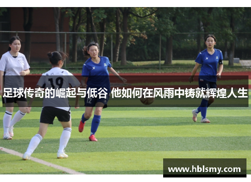 足球传奇的崛起与低谷 他如何在风雨中铸就辉煌人生