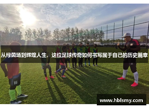 从绿茵场到辉煌人生，这位足球传奇如何书写属于自己的历史篇章