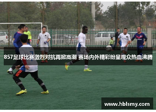 857足球比赛激烈对抗再掀高潮 赛场内外精彩纷呈观众热血沸腾